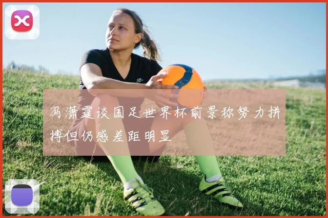 冯潇霆谈国足世界杯前景称努力拼搏但仍感差距明显