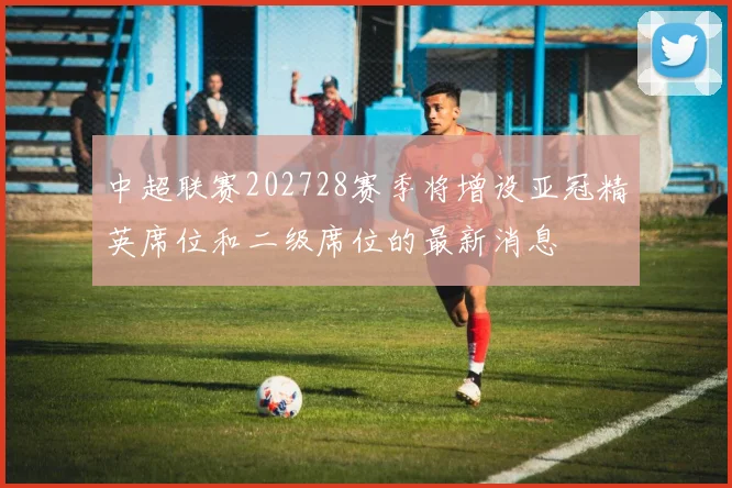 中超联赛202728赛季将增设亚冠精英席位和二级席位的最新消息