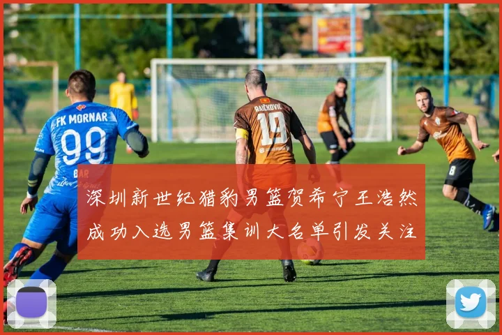 深圳新世纪猎豹男篮贺希宁王浩然成功入选男篮集训大名单引发关注