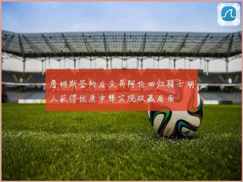 詹姆斯签约后交易阿伦回归骑士湖人获得优质中锋实现双赢局面