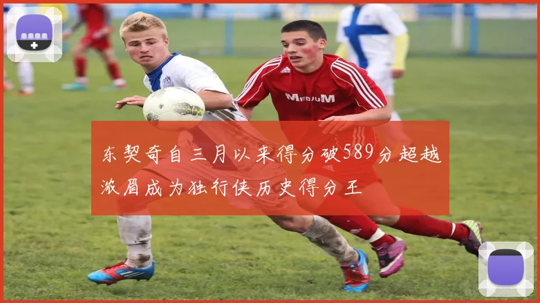 东契奇自三月以来得分破589分超越浓眉成为独行侠历史得分王