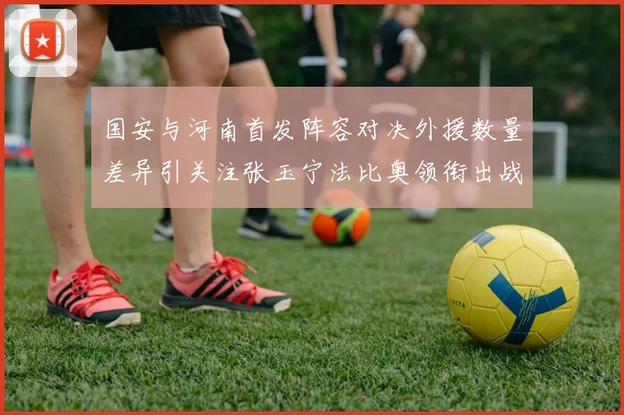 国安与河南首发阵容对决外援数量差异引关注张玉宁法比奥领衔出战