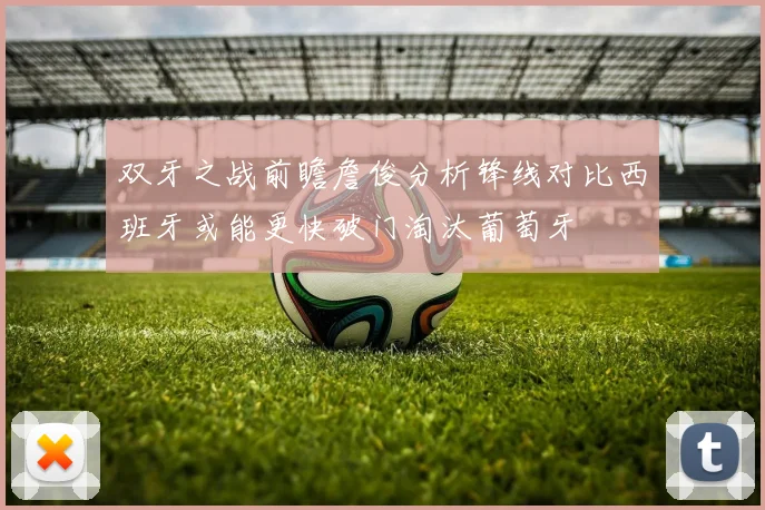 双牙之战前瞻詹俊分析锋线对比西班牙或能更快破门淘汰葡萄牙