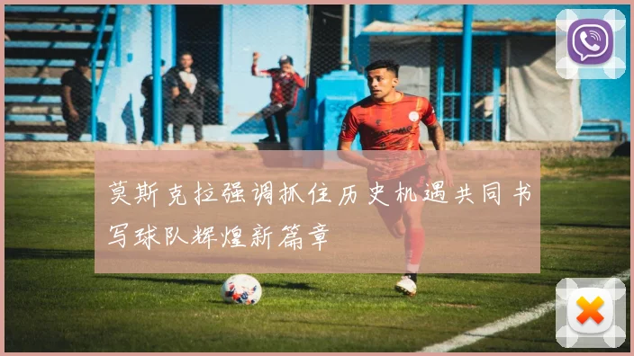 莫斯克拉强调抓住历史机遇共同书写球队辉煌新篇章