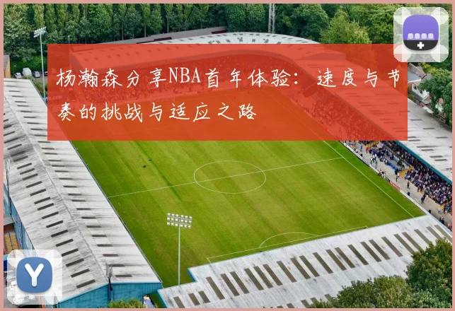 杨瀚森分享NBA首年体验：速度与节奏的挑战与适应之路