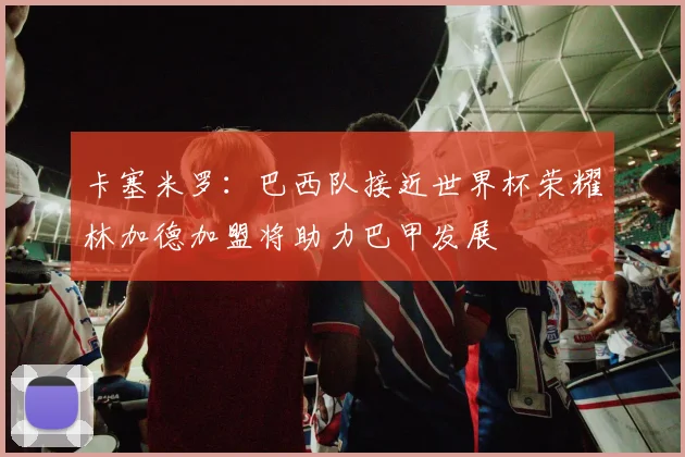 卡塞米罗：巴西队接近世界杯荣耀林加德加盟将助力巴甲发展