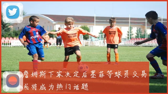詹姆斯下家决定后墨菲等球员交易或将成为热门话题