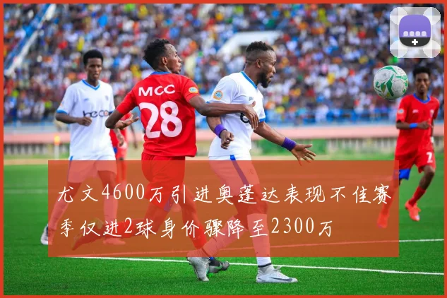 尤文4600万引进奥蓬达表现不佳赛季仅进2球身价骤降至2300万