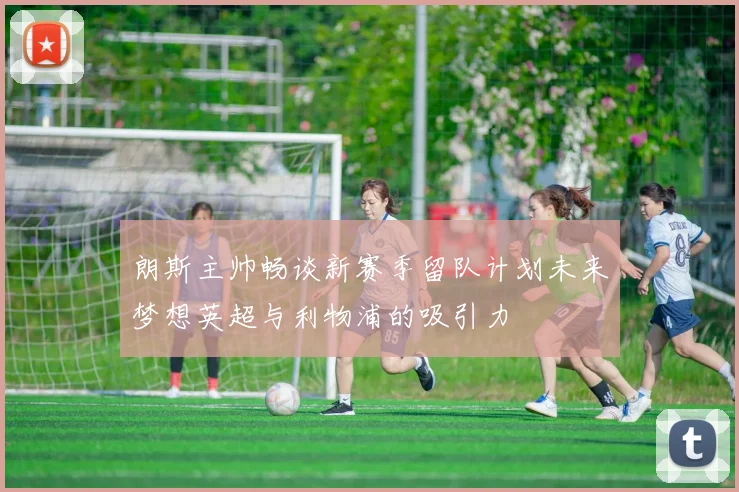 朗斯主帅畅谈新赛季留队计划未来梦想英超与利物浦的吸引力