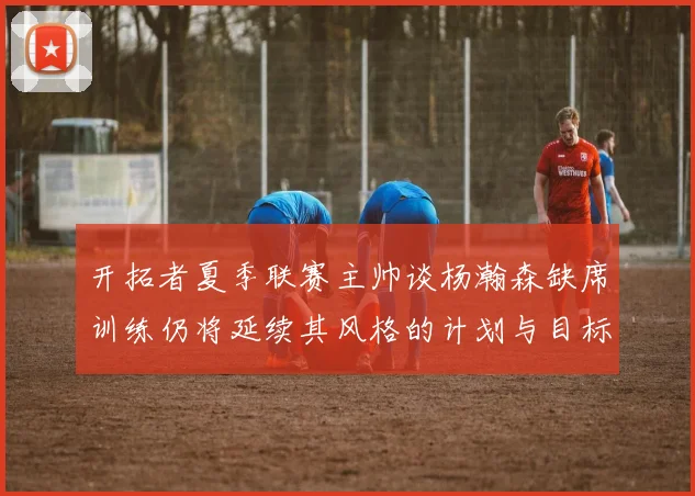 开拓者夏季联赛主帅谈杨瀚森缺席训练仍将延续其风格的计划与目标