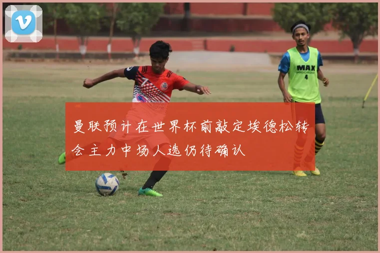 曼联预计在世界杯前敲定埃德松转会主力中场人选仍待确认