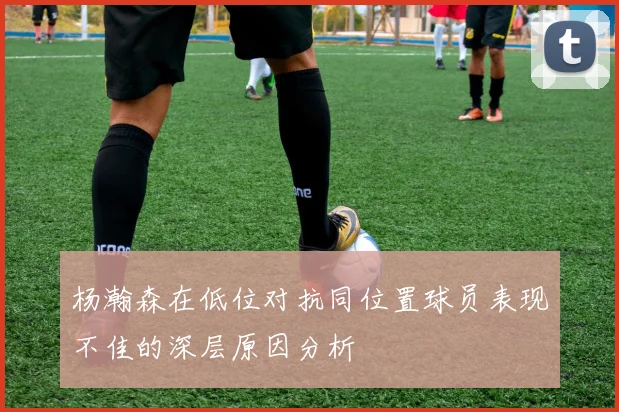 杨瀚森在低位对抗同位置球员表现不佳的深层原因分析