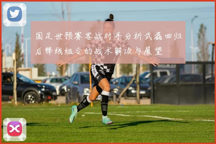 国足世预赛客战对手分析武磊回归后锋线组合的战术解读与展望