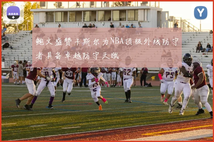 鲍文盛赞卡斯尔为NBA顶级外线防守者具备卓越防守天赋