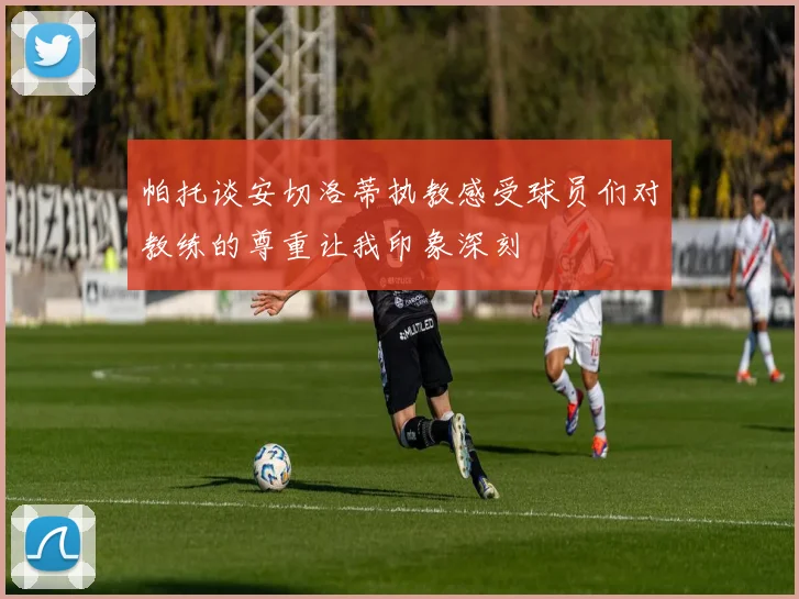 帕托谈安切洛蒂执教感受球员们对教练的尊重让我印象深刻