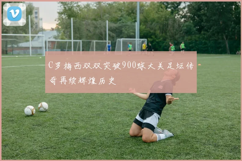 C罗梅西双双突破900球大关足坛传奇再续辉煌历史