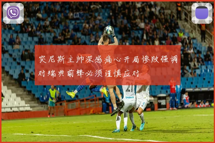 突尼斯主帅深感痛心开局惨败强调对瑞典前锋必须谨慎应对