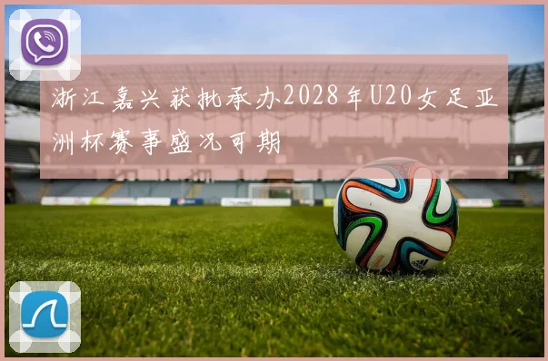 浙江嘉兴获批承办2028年U20女足亚洲杯赛事盛况可期