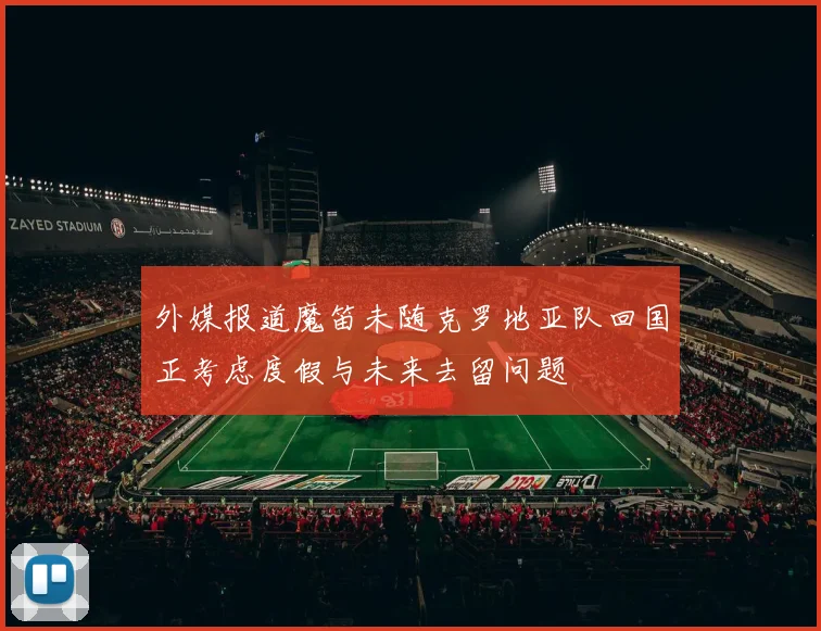 外媒报道魔笛未随克罗地亚队回国正考虑度假与未来去留问题