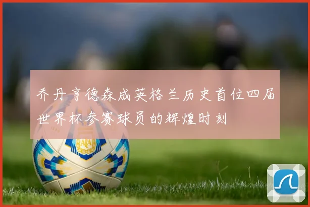 乔丹亨德森成英格兰历史首位四届世界杯参赛球员的辉煌时刻