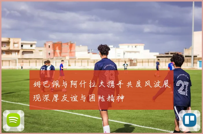 姆巴佩与阿什拉夫携手共度风波展现深厚友谊与团结精神