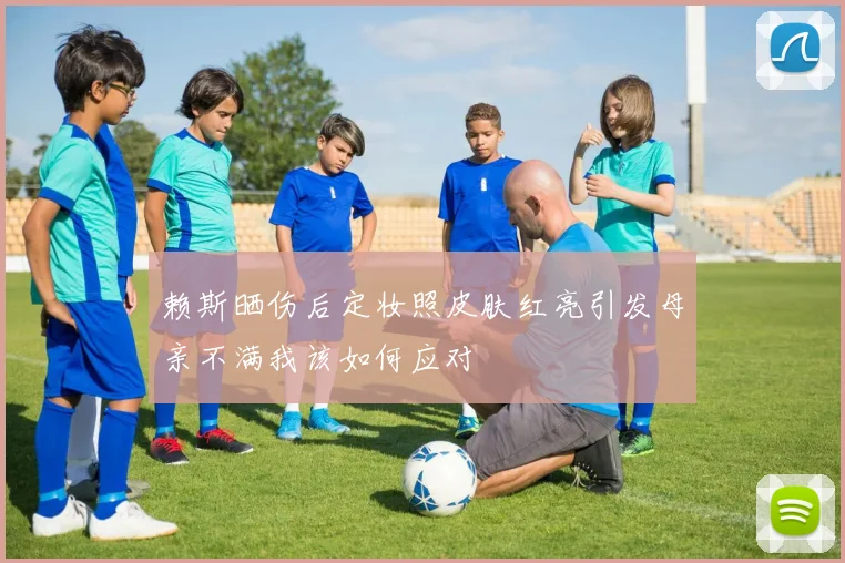赖斯晒伤后定妆照皮肤红亮引发母亲不满我该如何应对