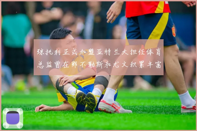 琼托利正式加盟亚特兰大担任体育总监曾在那不勒斯和尤文积累丰富经验